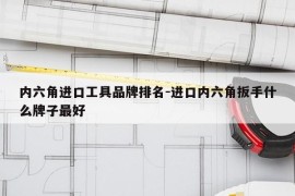 内六角进口工具品牌排名-进口内六角扳手什么牌子最好