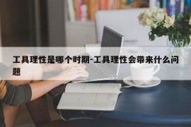 工具理性是哪个时期-工具理性会带来什么问题