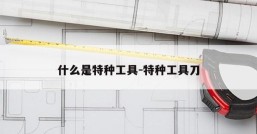 什么是特种工具-特种工具刀