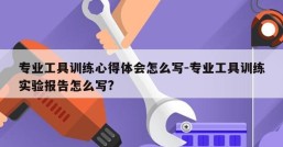 专业工具训练心得体会怎么写-专业工具训练实验报告怎么写?