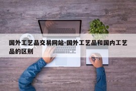 国外工艺品交易网站-国外工艺品和国内工艺品的区别