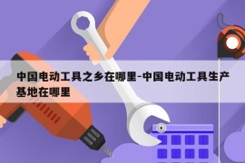 中国电动工具之乡在哪里-中国电动工具生产基地在哪里
