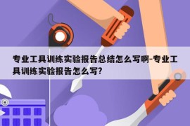 专业工具训练实验报告总结怎么写啊-专业工具训练实验报告怎么写?