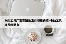电动工具厂家直销批发在哪里进货-电动工具批发哪里有