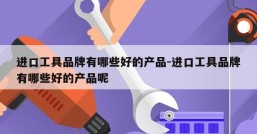 进口工具品牌有哪些好的产品-进口工具品牌有哪些好的产品呢
