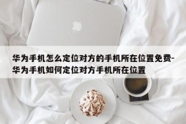 华为手机怎么定位对方的手机所在位置免费-华为手机如何定位对方手机所在位置