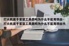 打火机属于家装工具类吗为什么不能用铁丝-打火机属于家装工具类吗为什么不能用铁丝代替