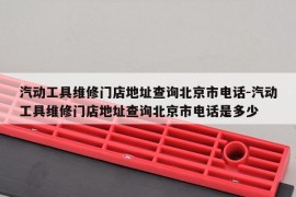 汽动工具维修门店地址查询北京市电话-汽动工具维修门店地址查询北京市电话是多少
