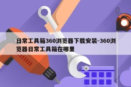 日常工具箱360浏览器下载安装-360浏览器日常工具箱在哪里