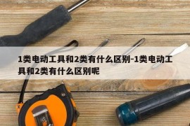1类电动工具和2类有什么区别-1类电动工具和2类有什么区别呢