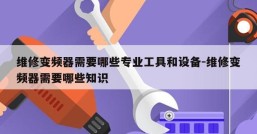 维修变频器需要哪些专业工具和设备-维修变频器需要哪些知识