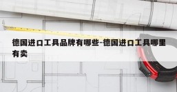 德国进口工具品牌有哪些-德国进口工具哪里有卖