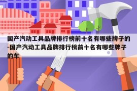 国产汽动工具品牌排行榜前十名有哪些牌子的-国产汽动工具品牌排行榜前十名有哪些牌子的车