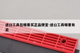 进口工具在哪里买正品便宜-进口工具哪里有卖