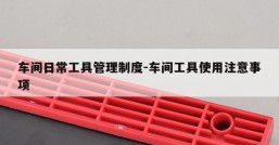 车间日常工具管理制度-车间工具使用注意事项