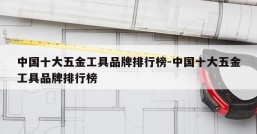 中国十大五金工具品牌排行榜-中国十大五金工具品牌排行榜