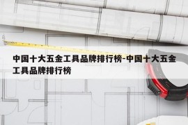 中国十大五金工具品牌排行榜-中国十大五金工具品牌排行榜