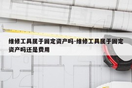 维修工具属于固定资产吗-维修工具属于固定资产吗还是费用