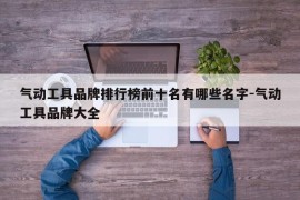 气动工具品牌排行榜前十名有哪些名字-气动工具品牌大全