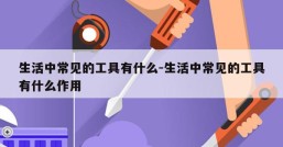 生活中常见的工具有什么-生活中常见的工具有什么作用