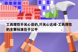 工具理性不关心目的,只关心达成-工具理性的主要标准在于公平