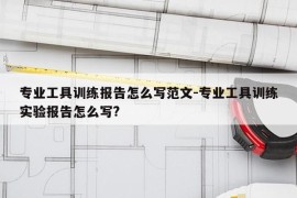 专业工具训练报告怎么写范文-专业工具训练实验报告怎么写?