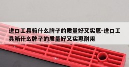 进口工具箱什么牌子的质量好又实惠-进口工具箱什么牌子的质量好又实惠耐用