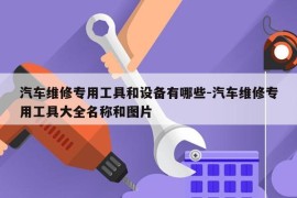 汽车维修专用工具和设备有哪些-汽车维修专用工具大全名称和图片