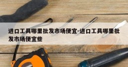 进口工具哪里批发市场便宜-进口工具哪里批发市场便宜些
