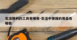 生活便利的工具有哪些-生活中便捷的用品有哪些
