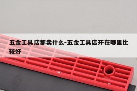 五金工具店都卖什么-五金工具店开在哪里比较好