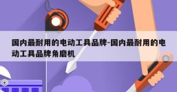 国内最耐用的电动工具品牌-国内最耐用的电动工具品牌角磨机