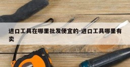 进口工具在哪里批发便宜的-进口工具哪里有卖