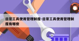 日常工具使用管理制度-日常工具使用管理制度有哪些
