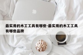 最实用的木工工具有哪些-最实用的木工工具有哪些品牌