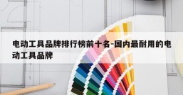电动工具品牌排行榜前十名-国内最耐用的电动工具品牌