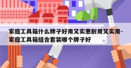 家庭工具箱什么牌子好用又实惠耐用又实用-家庭工具箱组合套装哪个牌子好