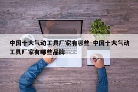 中国十大气动工具厂家有哪些-中国十大气动工具厂家有哪些品牌
