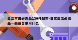 生活常用必需品130件超市-日常生活必需品一般适合采用什么