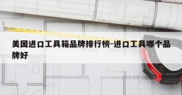 美国进口工具箱品牌排行榜-进口工具哪个品牌好