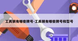 工具钢有哪些牌号-工具钢有哪些牌号和型号