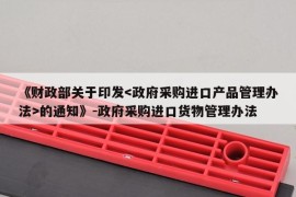 《财政部关于印发的通知》-政府采购进口货物管理办法