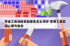 专业工具训练实验报告怎么写好-常用工具实训心得与体会