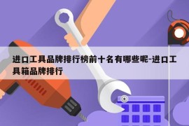 进口工具品牌排行榜前十名有哪些呢-进口工具箱品牌排行