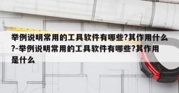 举例说明常用的工具软件有哪些?其作用什么?-举例说明常用的工具软件有哪些?其作用是什么
