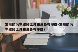 常用的汽车维修工具和设备有哪些-常用的汽车维修工具和设备有哪些?