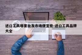 进口工具哪里批发市场便宜些-进口工具品牌大全