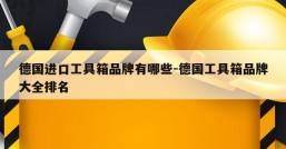 德国进口工具箱品牌有哪些-德国工具箱品牌大全排名