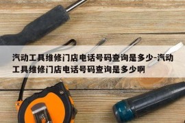 汽动工具维修门店电话号码查询是多少-汽动工具维修门店电话号码查询是多少啊