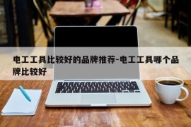 电工工具比较好的品牌推荐-电工工具哪个品牌比较好